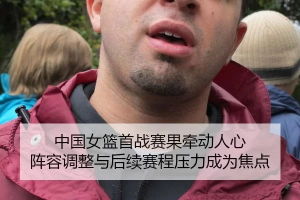 中国女篮首战赛果牵动人心 阵容调整与后续赛程压力成为焦点